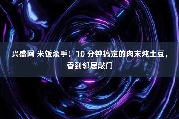 兴盛网 米饭杀手！10 分钟搞定的肉末炖土豆，香到邻居敲门