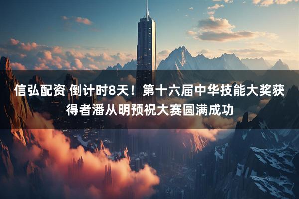 信弘配资 倒计时8天！第十六届中华技能大奖获得者潘从明预祝大赛圆满成功