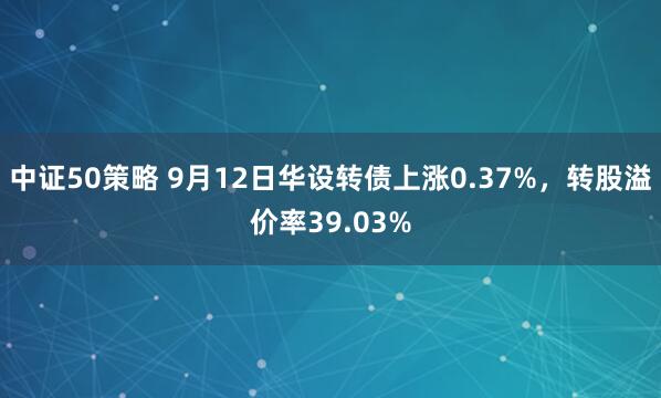 中证50策略 9月12日华设转债上涨0.37%，转股溢价率39.03%
