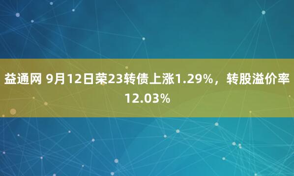 益通网 9月12日荣23转债上涨1.29%，转股溢价率12.03%