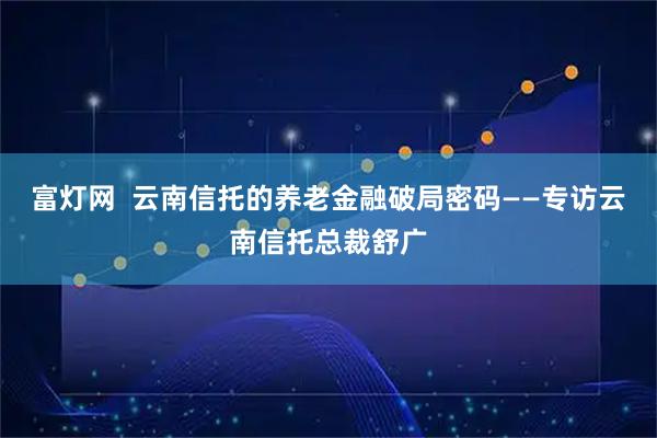 富灯网  云南信托的养老金融破局密码——专访云南信托总裁舒广