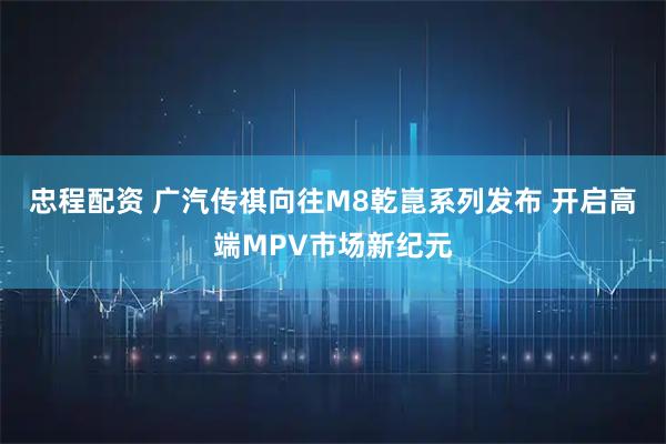 忠程配资 广汽传祺向往M8乾崑系列发布 开启高端MPV市场新纪元