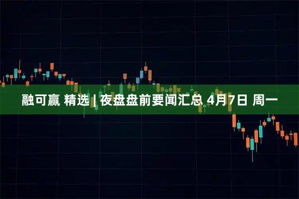 融可赢 精选 | 夜盘盘前要闻汇总 4月7日 周一
