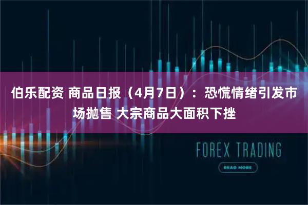 伯乐配资 商品日报（4月7日）：恐慌情绪引发市场抛售 大宗商品大面积下挫