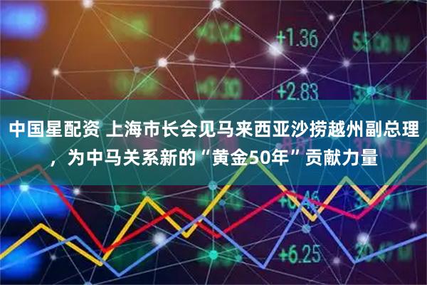 中国星配资 上海市长会见马来西亚沙捞越州副总理，为中马关系新的“黄金50年”贡献力量