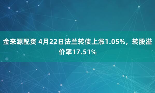 金来源配资 4月22日法兰转债上涨1.05%，转股溢价率17.51%