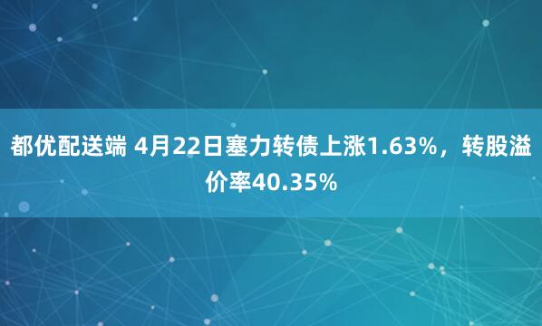 都优配送端 4月22日塞力转债上涨1.63%，转股溢价率40.35%