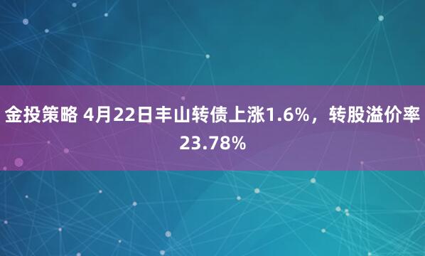金投策略 4月22日丰山转债上涨1.6%，转股溢价率23.78%