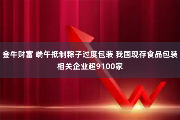 金牛财富 端午抵制粽子过度包装 我国现存食品包装相关企业超9100家