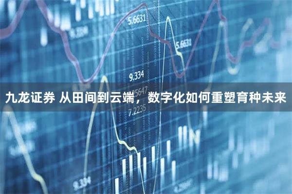 九龙证券 从田间到云端，数字化如何重塑育种未来