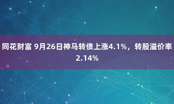 同花财富 9月26日神马转债上涨4.1%，转股溢价率2.14%