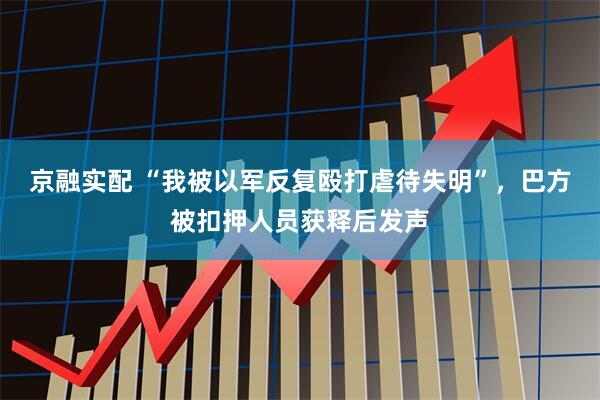 京融实配 “我被以军反复殴打虐待失明”，巴方被扣押人员获释后发声