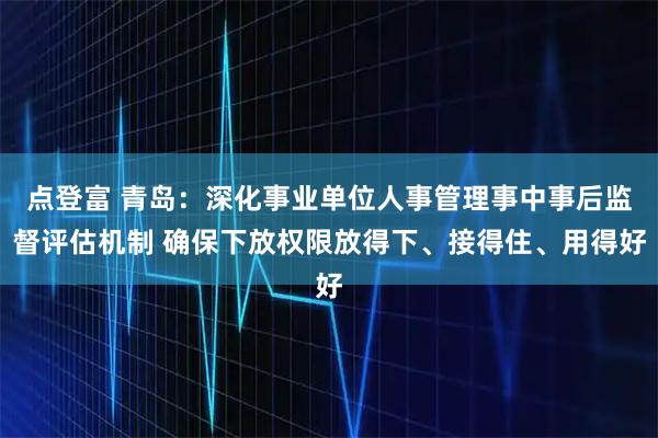 点登富 青岛：深化事业单位人事管理事中事后监督评估机制 确保下放权限放得下、接得住、用得好