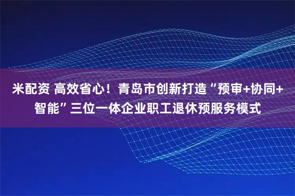 米配资 高效省心！青岛市创新打造“预审+协同+智能”三位一体企业职工退休预服务模式