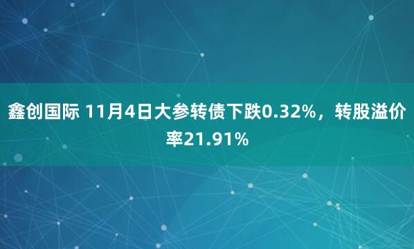 鑫创国际 11月4日大参转债下跌0.32%，转股溢价率21.91%