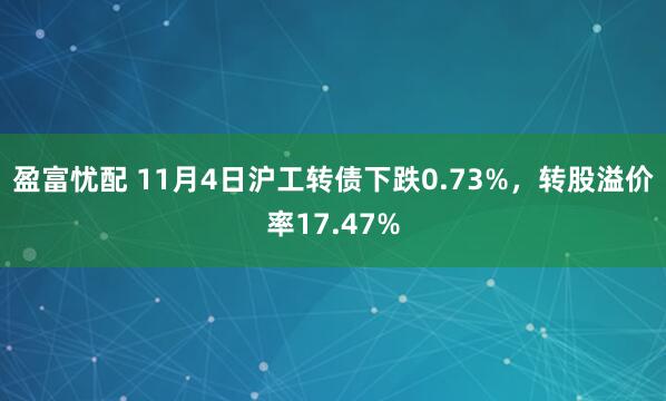 盈富忧配 11月4日沪工转债下跌0.73%，转股溢价率17.47%