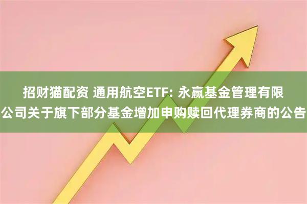招财猫配资 通用航空ETF: 永赢基金管理有限公司关于旗下部分基金增加申购赎回代理券商的公告