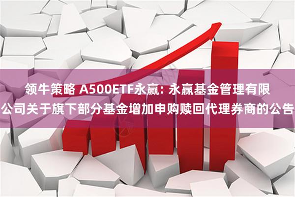 领牛策略 A500ETF永赢: 永赢基金管理有限公司关于旗下部分基金增加申购赎回代理券商的公告