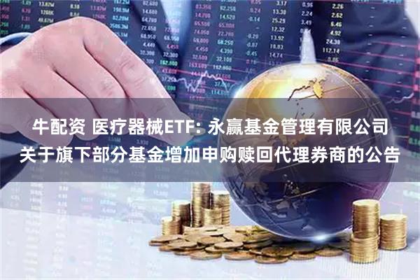 牛配资 医疗器械ETF: 永赢基金管理有限公司关于旗下部分基金增加申购赎回代理券商的公告