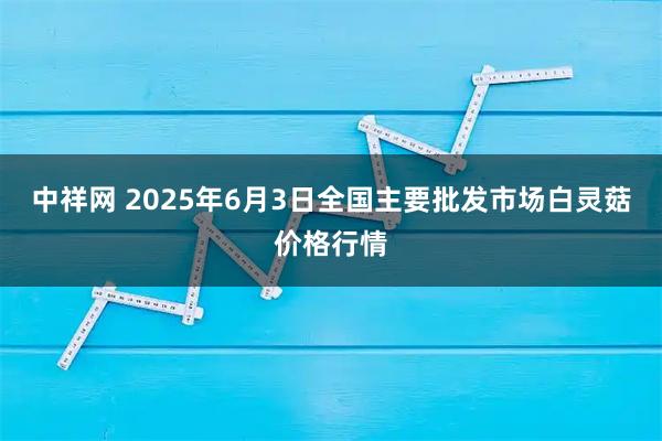 中祥网 2025年6月3日全国主要批发市场白灵菇价格行情