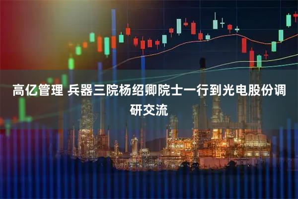 高亿管理 兵器三院杨绍卿院士一行到光电股份调研交流