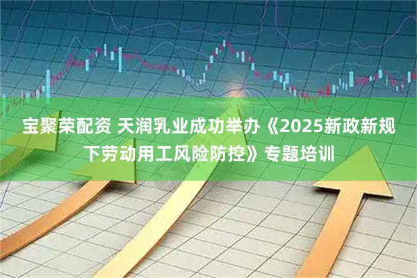 宝聚荣配资 天润乳业成功举办《2025新政新规下劳动用工风险防控》专题培训
