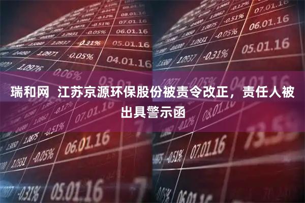 瑞和网  江苏京源环保股份被责令改正，责任人被出具警示函