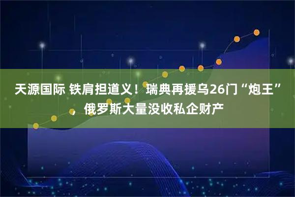 天源国际 铁肩担道义！瑞典再援乌26门“炮王”，俄罗斯大量没收私企财产