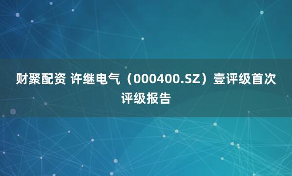 财聚配资 许继电气（000400.SZ）壹评级首次评级报告