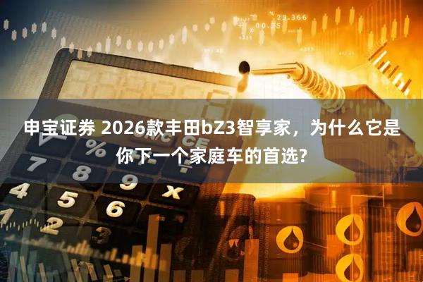 申宝证券 2026款丰田bZ3智享家，为什么它是你下一个家庭车的首选?