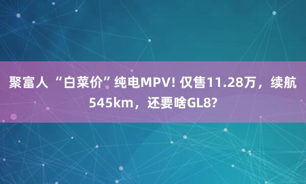 聚富人 “白菜价”纯电MPV! 仅售11.28万，续航545km，还要啥GL8?