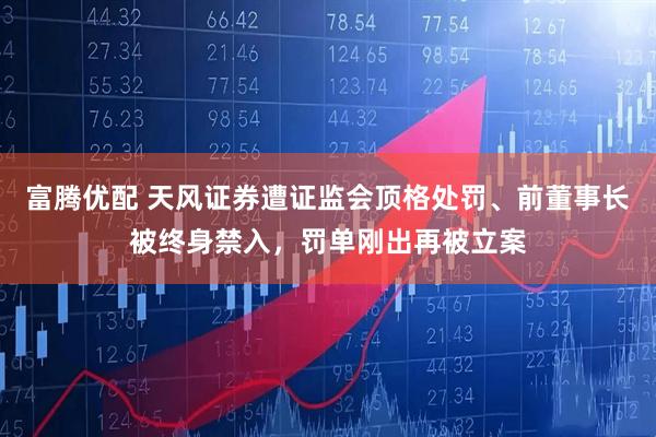 富腾优配 天风证券遭证监会顶格处罚、前董事长被终身禁入，罚单刚出再被立案