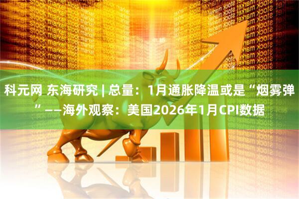 科元网 东海研究 | 总量：1月通胀降温或是“烟雾弹”——海外观察：美国2026年1月CPI数据
