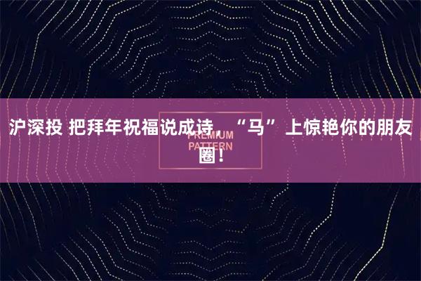 沪深投 把拜年祝福说成诗，“马” 上惊艳你的朋友圈！