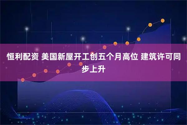 恒利配资 美国新屋开工创五个月高位 建筑许可同步上升