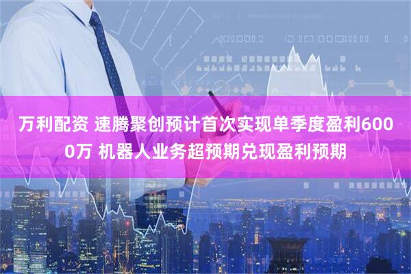 万利配资 速腾聚创预计首次实现单季度盈利6000万 机器人业务超预期兑现盈利预期
