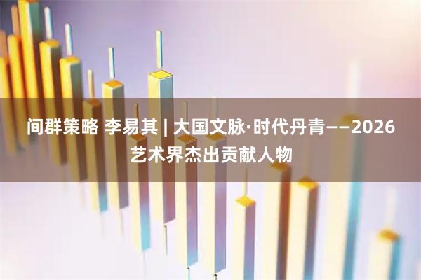 间群策略 李易其 | 大国文脉·时代丹青——2026艺术界杰出贡献人物