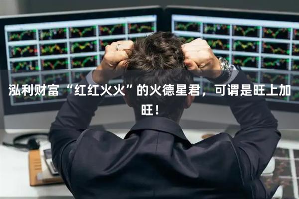 泓利财富 “红红火火”的火德星君，可谓是旺上加旺！