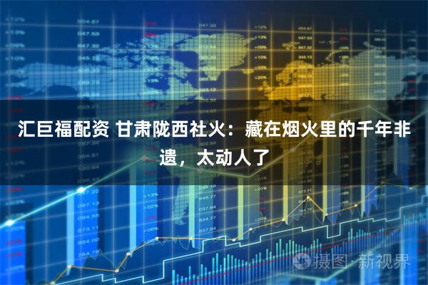 汇巨福配资 甘肃陇西社火：藏在烟火里的千年非遗，太动人了