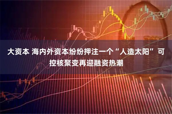 大资本 海内外资本纷纷押注一个“人造太阳” 可控核聚变再迎融资热潮