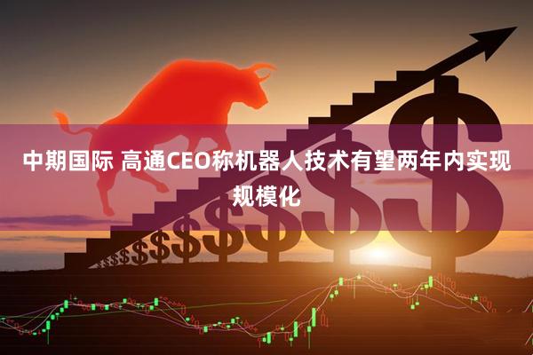 中期国际 高通CEO称机器人技术有望两年内实现规模化