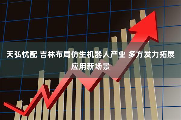 天弘忧配 吉林布局仿生机器人产业 多方发力拓展应用新场景